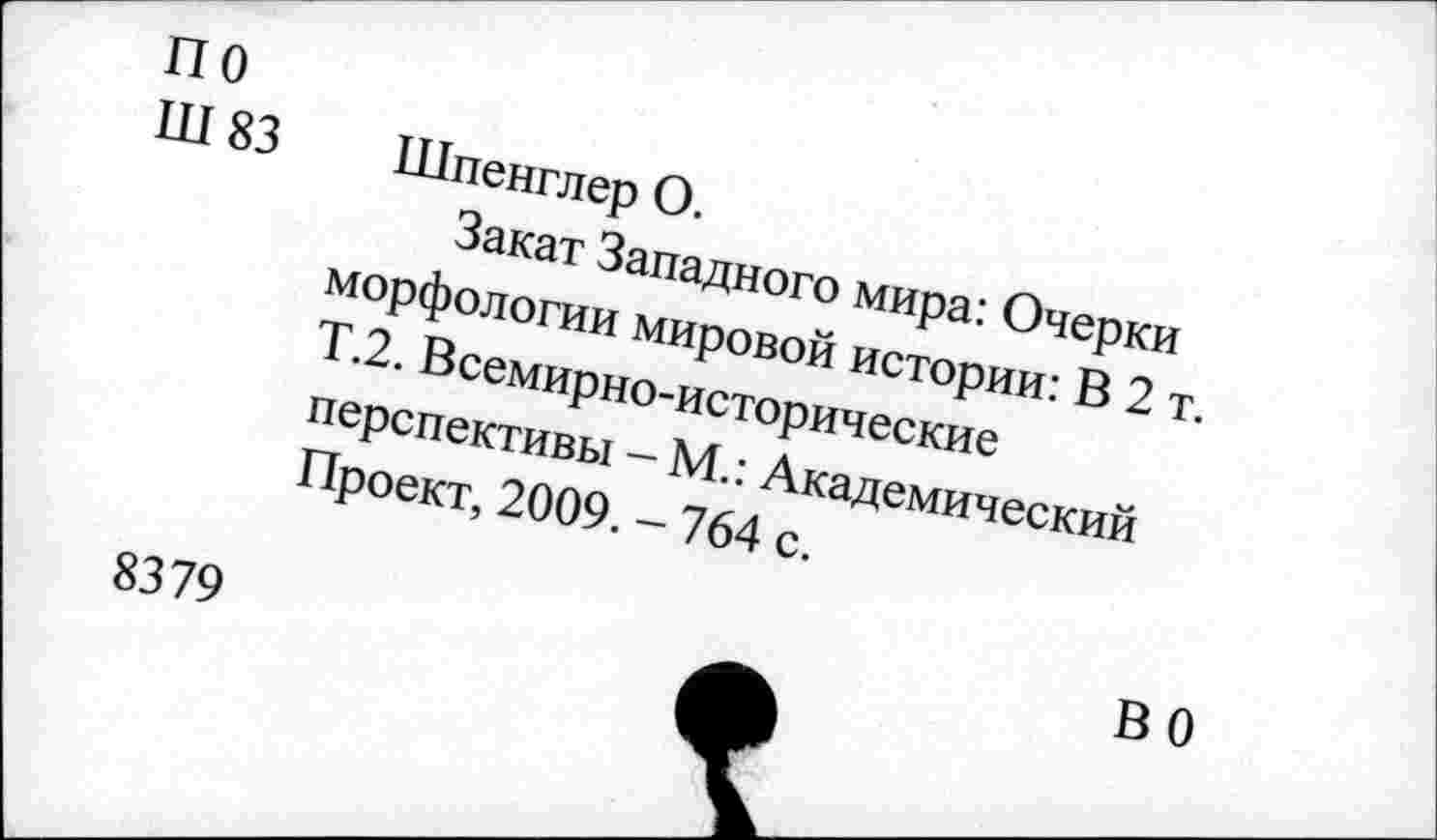 ﻿по
Ш 83 Шпенглер О.
Закат Западного мира: Очерки морфологии мировой истории: В 2 т. Т.2. Всемирно-исторические перспективы - М.: Академический Проект, 2009. - 764 с.
8379
ВО